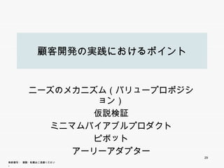 顧客開発の実践におけるポイント


          ニーズのメカニズム（バリュープロポジション）
                  仮説検証
             ミニマムバイアブルプロダクト
                   ピボット
                   ピボ ト
                アーリーアダプター
                                   29
無断複写 ・ 複製・転載はご遠慮ください。
 