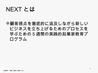 NEXTとは

  顧客視点を徹底的に追及しながら新しいビジ
   ネスを立ち上げるためのプロセスを学ぶため
   ネ を立ち上げるため プ セ を学ぶため
   の5週間の実践的起業家教育プログラム




                        3
無断複写 ・ 複製・転載はご遠慮ください。
 