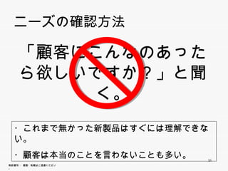 ニーズの確認方法


      「顧客にこんなのあったら
      欲しいですか？」と聞く。
      欲しいですか？」と聞く

  ・これまで無かった新製品はすぐには理解できない。
  ・これまで無かった新製品はすぐには理解できない
  ・顧客は本当のことを言わないことも多い。
                             31
無断複写 ・ 複製・転載はご遠慮ください。
 