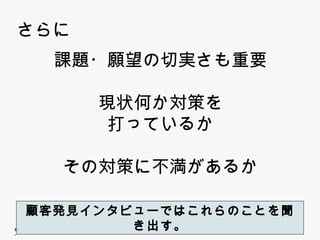 さらに
                課題・願望の切実さも重要

                        現状何か対策を
                         打っているか
                         打 ているか

                 その対策に不満があるか

   顧客発見インタビューではこれらのことを聞き出す。
   顧客発見インタビューではこれらのことを聞き出す
無断複写 ・ 複製・転載はご遠慮ください。
 