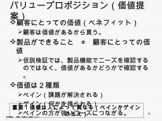 バリュープロポジション（価値提案）
  顧客にとっての価値（ベネフィット）
       顧客は価値があるから買う。
       顧客は価値があるから買う
  製品ができること ≠ 顧客にとっての価値
   製          顧
       仮説検証では、製品機能でニーズを確認するの
        ではなく、価値があるかどうかで確認する。
  価値は２種類
       ペイン（課題が解決される）
              が
       ゲイン（何かを得られる）
       ペインの方が強いニーズにつながる。
     重要！価値は人によって異なる（ペインかゲインかさえ）
     重要！価値は人によ て異なる（ペインかゲインかさえ）
                                  34
無断複写 ・ 複製・転載はご遠慮ください。
 
