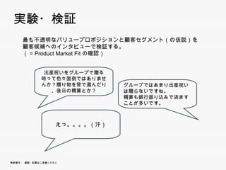 実験 検証
 実験・検証
      最も不透明なバリュープロポジションと顧客セグメント（の仮説）を顧客候補
                                顧    顧
      へのインタビューで検証する。
      （= Product Market Fitの確認）


             出産祝いをグループで贈る時っ
             て色々面倒ではありませんか？
             贈り物を皆で選んだり、後日の
             贈り物を皆で選んだり 後日の         グループではあまり出産祝いは
                                    グル プではあまり出産祝いは
                 精算とか？              贈らないですね。
                                    精算も銀行振り込みで済ますこ
                                    とが多いです。



                        えっ。。。。（汗）




無断複写 ・ 複製・転載はご遠慮ください。
 