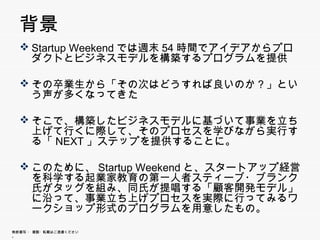 背景
   Startup Weekendでは週末54時間でアイデアからプロダクト
    とビジネスモデルを構築するプログラムを提供

   その卒業生から「その次はどうすれば良いのか？」という声
    が多くなってきた
    が多くな  きた

   そこで 構築したビジネスモデルに基づいて事業を立ち上げ
    そこで、構築したビジネスモデルに基づいて事業を立ち上げ
    て行くに際して、そのプロセスを学びながら実行する「NEXT」
    ステップを提供することに。

   このために、Startup Weekendと、スタートアップ経営を科学
    する起業家教育の第 人者スティ ブ ブランク氏がタッグ
    する起業家教育の第一人者スティーブ・ブランク氏がタッグ
    を組み、同氏が提唱する「顧客開発モデル」に沿って、事業
    立ち上げプロセスを実際に行ってみるワークショップ形式の
    プ グラムを用意したもの。
    プログラムを用意したもの。

無断複写 ・ 複製・転載はご遠慮ください。
 