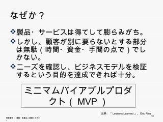 なぜか？
  製品・サービスは得てして膨らみがち。
  製品 サ ビスは得てして膨らみがち
  しかし、顧客が別に要らないとする部分は無
   駄（時間・資金・手間の点で）でしかない。
  ニ ズを確認し、ビジネスモデルを検証する
  ニーズを確認し、ビジネスモデルを検証する
   という目的を達成できれば十分。


           ミニマムバイアブルプロダクト
                （MVP）
                        出典：「Lessens Learned」、Eric Ries
                                                         42
無断複写 ・ 複製・転載はご遠慮ください。
 