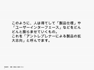 このように、人は得てして「製品仕様」や「ユー
        ザーインターフェース」などをどんどんと膨らま
        ザ イ タ      などをどんどんと膨らま
        せていくもの。
        これを「アントレプレナーによる製品の拡大志
         れを「  ト プ ナ による製品の拡大志
        向」と呼んでます。




無断複写 ・ 複製・転載はご遠慮ください。
 