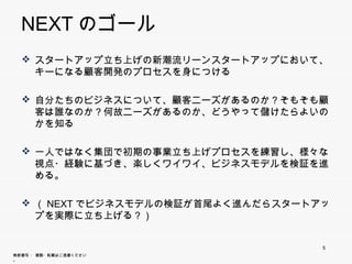NEXTのゴール
   スタートアップ立ち上げの新潮流リーンスタートアップにおいて、キーにな
    る顧客開発のプロセスを身につける

   自分たちのビジネスについて 顧客ニ ズがあるのか？そもそも顧客は
    自分たちのビジネスについて、顧客ニーズがあるのか？そもそも顧客は
    誰なのか？何故ニーズがあるのか、どうやって儲けたらよいのかを知る

   一人ではなく集団で初期の事業立ち上げプロセスを練習し、様々な視点
    ・経験に基づき、楽しくワイワイ、ビジネスモデルを検証を進める。

   （NEXTでビジネスモデルの検証が首尾よく進んだらスタートアップを実際
    に立ち上げる？）




                                      5
無断複写 ・ 複製・転載はご遠慮ください。
 