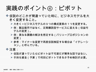 実践のポイント④：ピボット
   仮説のどこかが間違っていた時に、ビジネスモデルを大きく
    変更すること。
        大きく＝ビジネスモデルの９つの構成要素の１つを変更する。
        例 製品販売ではなく 定期購読型サ ビスに変える（収益 デルの
         例：製品販売ではなく、定期購読型サービスに変える（収益モデルの
         変更）。
        例：異なる課題の解決を想定する（バリュープロポジションの変更）
           異  課題 解決を 定す （            変更）
        参考：マイナーな変更で再度仮説検証する場合は「イテレーション」と
         呼んでいる。
   注意
    注意：
        仮説が違っていたらピボットは不可避だが簡単な話ではない。
        手持ち資金（予算）で何回ピボットできるか予め検討が必要
         手持ち資金（予算）で何回ピボットできるか予め検討が必要。



                                        50
無断複写 ・ 複製・転載はご遠慮ください。
 
