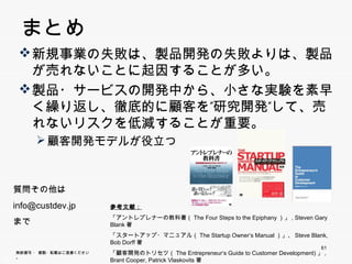 まとめ
      新規事業の失敗は、製品開発の失敗よりは、製品が
       売れないことに起因することが多い。
       売れないことに起因することが多い
      製品・サービスの開発中から、小さな実験を素早く繰
       り返し、徹底的に顧客を”研究開発”して、売れないリ
       スクを低減することが重要。
            顧客開発モデルが役立つ



     質問その他は
     info@custdev.jp         参考文献：
                             「アントレプレナーの教科書（The Four Steps to the Epiphany）」, Steven Gary Blank著
     まで
                             「スタートアップ・マニュアル（The Startup Owner’s Manual）」、Steve Blank, Bob Dorff著
                                                      p
                             「顧客開発のトリセツ（The Entrepreneur‘s Guide to Customer Development)」, Brant
                             Cooper, Patrick Vlaskovits著                                        61
     無断複写 ・ 複製・転載はご遠慮ください。
61
 