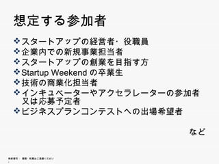 想定する参加者
  スタートアップの経営者・役職員
  スタ トアップの経営者・役職員
  企業内での新規事業担当者
  スタートアップの創業を目指す方
  スタ トアップの創業を目指す方
  Startup Weekendの卒業生
  技術の商業化担当者
  インキュベーターやアクセラレーターの参加者又は
   応募予定者
  ビジネスプランコンテストへの出場希望者

                        など

無断複写 ・ 複製・転載はご遠慮ください。
 