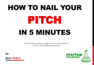 HOW TO NAIL YOUR
                       PITCH
           IN 5 MINUTES
                   A quick guide to help you organize your presentation for
                              the final pitch at Startup Weekend



By:

Nezar Kadhem
Tomas Paulauskas
 
