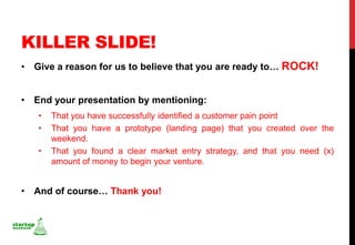 KILLER SLIDE!
• Give a reason for us to believe that you are ready to… ROCK!


• End your presentation by mentioning:
   •   That you have successfully identified a customer pain point
   •   That you have a prototype (landing page) that you created over the
       weekend.
   •   That you found a clear market entry strategy, and that you need (x)
       amount of money to begin your venture.


• And of course… Thank you!
 