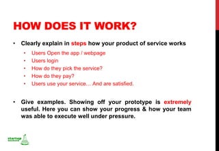 HOW DOES IT WORK?
• Clearly explain in steps how your product of service works
   •   Users Open the app / webpage
   •   Users login
   •   How do they pick the service?
   •   How do they pay?
   •   Users use your service… And are satisfied.


• Give examples. Showing off your prototype is extremely
  useful. Here you can show your progress & how your team
  was able to execute well under pressure.
 