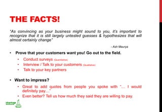 THE FACTS!
“As convincing as your business might sound to you, it’s important to
recognize that it is still largely untested guesses & hypothesizes that will
almost certainly change”
                                                            - Ash Maurya

•   Prove that your customers want you! Go out to the field.
     •   Conduct surveys (Quantitative)
     •   Interview / Talk to your customers (Qualitative)
     •   Talk to your key partners

• Want to impress?
     • Great to add quotes from people you spoke with “… I would
       definitely pay…”
     • Even better? Tell us how much they said they are willing to pay.
 