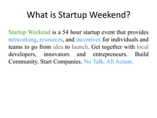 What is Startup Weekend?Startup Weekend is a 54 hour startup event that provides networking,resources, and incentives for individuals and teams to go from idea to launch. Get together with local developers, innovators and entrepreneurs. Build Community. Start Companies. No Talk. All Action. 