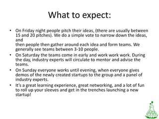 What to expect:On Friday night people pitch their ideas, (there are usually between15 and 20 pitches). We do a simple vote to narrow down the ideas, andthen people then gather around each idea and form teams. We generally see teams between 3-10 people.On Saturday the teams come in early and work workwork. During the day, industry experts will circulate to mentor and advise the teams.On Sunday everyone works until evening, when everyone gives demos of the newly created startups to the group and a panel of industry experts.It’s a great learning experience, great networking, and a lot of funto roll up your sleeves and get in the trenches launching a newstartup!