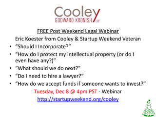 FREE Post Weekend Legal WebinarEric Koester from Cooley & Startup Weekend Veteran“Should I Incorporate?” “How do I protect my intellectual property (or do I even have any?)” “What should we do next?” “Do I need to hire a lawyer?” “How do we accept funds if someone wants to invest?”Tuesday, Dec 8 @ 4pm PST - Webinarhttp://startupweekend.org/cooley