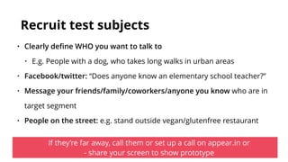 Recruit test subjects
• Clearly deﬁne WHO you want to talk to
• E.g. People with a dog, who takes long walks in urban areas
• Facebook/twitter: “Does anyone know an elementary school teacher?”
• Message your friends/family/coworkers/anyone you know who are in
target segment
• People on the street: e.g. stand outside vegan/glutenfree restaurant
If they’re far away, call them or set up a call on appear.in or  
- share your screen to show prototype
 