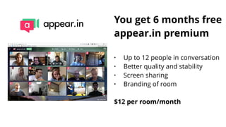 You get 6 months free
appear.in premium
• Up to 12 people in conversation
• Better quality and stability
• Screen sharing
• Branding of room
 
$12 per room/month
 
