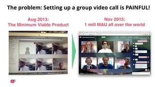 The problem: Setting up a group video call is PAINFUL!
Aug 2013:  
The Minimum Viable Product
Nov 2015:  
1 mill MAU all over the world
 