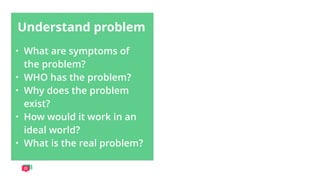 Understand problem
• What are symptoms of
the problem?
• WHO has the problem?
• Why does the problem
exist?
• How would it work in an
ideal world?
• What is the real problem?
 