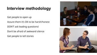 Interview methodology
Get people to open up
Assure them it’s OK to be harsh/honest
DON’T ask leading questions!
Don’t be afraid of awkward silence
Get people to tell stories
 