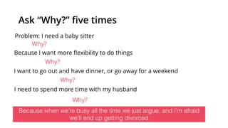 Ask “Why?” ﬁve times
Problem: I need a baby sitter
Why?
Because I want more ﬂexibility to do things
Why?
I want to go out and have dinner, or go away for a weekend
Why?
Because when we’re busy all the time we just argue, and I’m afraid
we’ll end up getting divorced
I need to spend more time with my husband
Why?
 