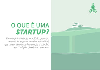 Uma empresa de base tecnológica, com um
modelo de negócios repetível e escalável,
que possui elementos de inovação e trabalha
em condições de extrema incerteza.
O QUE É UMA
STARTUP?
 
