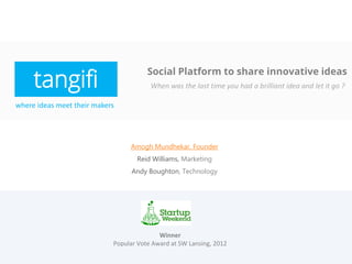 tangifi
                                       Social Platform to share innovative ideas
                                        When was the last time you had a brilliant idea and let it go ?

where ideas meet their makers




                                 Amogh Mundhekar, Founder
                                   Reid Williams, Marketing
                                  Andy Boughton, Technology




                                           Winner
                            Popular Vote Award at SW Lansing, 2012
 