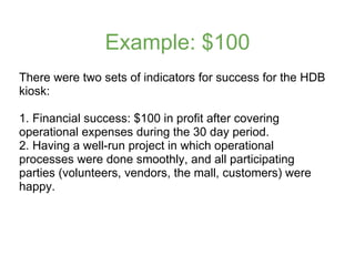 Example: $100
There were two sets of indicators for success for the HDB
kiosk:

1. Financial success: $100 in profit after...