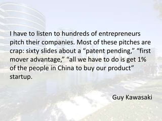 I have to listen to hundreds of entrepreneurs pitch their companies. Most of these pitches are crap: sixty slides about a “patent pending,” “first mover advantage,” “all we have to do is get 1% of the people in China to buy our product” startup.Guy Kawasaki
