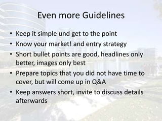 Even more GuidelinesKeep it simple und get to the point Know your market! and entry strategyShort bullet points are good, headlines only better, images only bestPrepare topics that you did not have time to cover, but will come up in Q&AKeep answers short, invite to discuss details afterwards