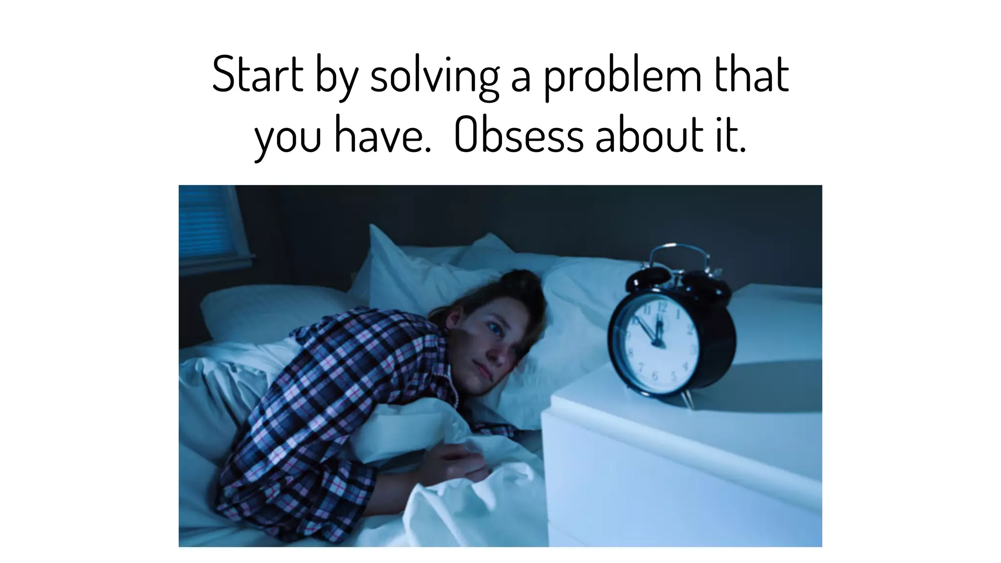 Start by solving a problem that
you have. Obsess about it.
 