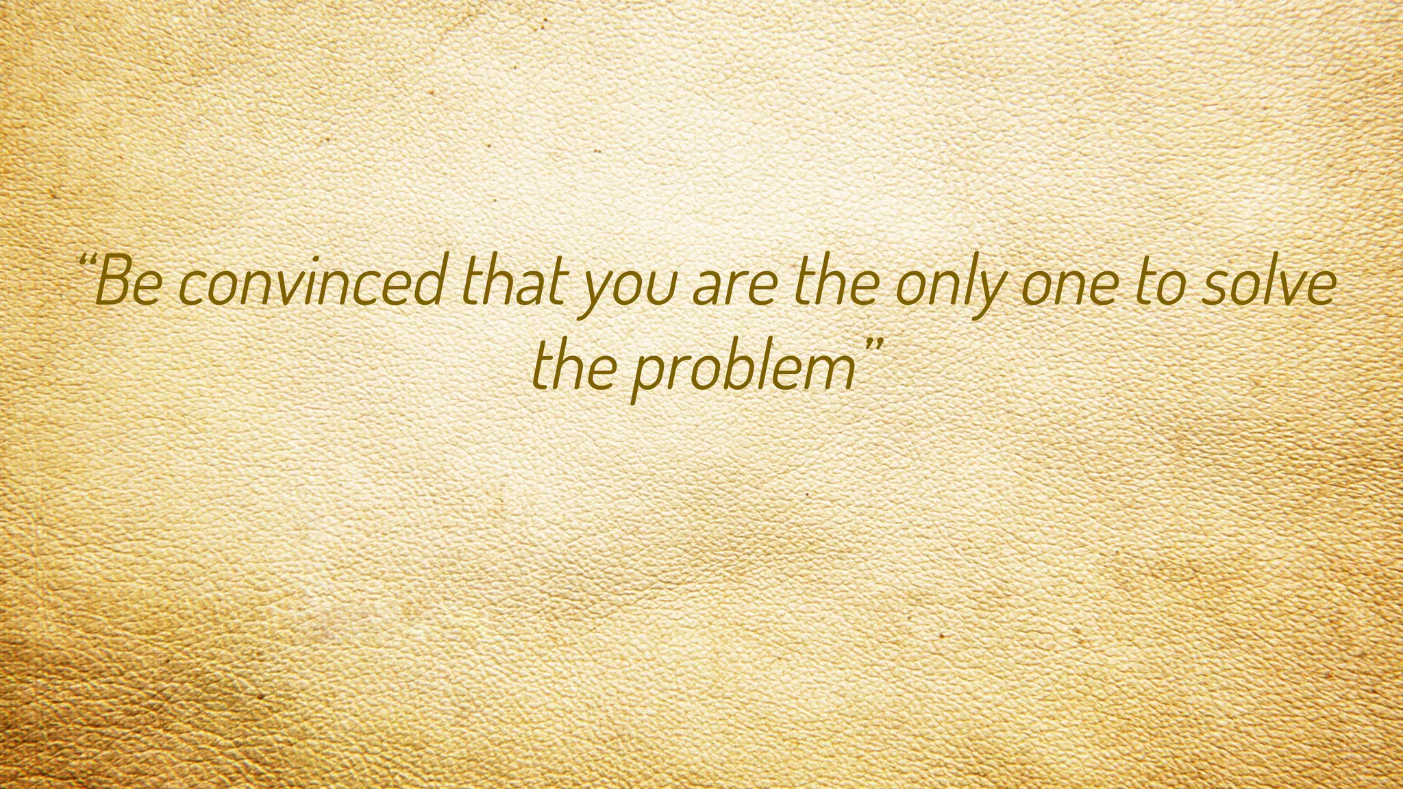 “Be convinced that you are the only one to solve
the problem”
 