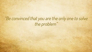 “Be convinced that you are the only one to solve
the problem”
 