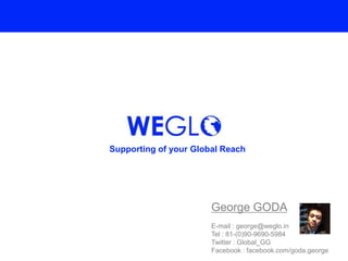 Supporting of your Global Reach




                       George GODA
                       E-mail : george@weglo.in
                       Tel : 81-(0)90-9690-5984
                       Twitter : Global_GG
                       Facebook : facebook.com/goda.george
 