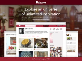 Explore an universe
of unlimited inspiration
Decora.me is the newest resource of inspiration for architects, decorators
                   designers and decoration lovers




                   São Paulo, Brazil August, 24/2012
 