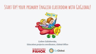 Start Up! your primary English classroom with GoGlobal!
Liubov Zaliubovska,
Education projects coordinator, Global Office
 