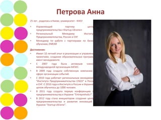 Петрова Анна
25 лет , родилась в Киеве, университет - КНЕУ

•    Управляющий           партнер           центра
     предпринимательства «Startup Ukraine»
•    Региональный        Менеджер          Института
     Предпринимательства, Россия и СНГ
•    Менеджер по работе с партнерами по бизнес
     обучению, EMEAR

Достижения:
•   Имеет 10 летний опыт в реализации и управлении
    проектами, создании образовательных программ,
    ивент менеджменте.
•   С    2007     года    была     активным     членом
    международной организации AIESEC.
•   В 2009 году создала собственную компанию в
    сфере организации событий.
•   С 2010 года работает региональным менеджером
    "Института Предпринимательства CISCO" в России
    и СНГ. C 2010 года в Институте в России и Украине в
    целом обучилось до 1000 человек.
•   В 2011 году создала первую конференцию по
    предпринимательству в Украине “Entrepreholic!”.
•   В 2012 году стала инициатором создания центра
    предпринимательства и развития инноваций в
    Украине “Startup Ukraine”.
 