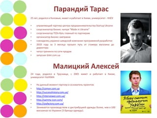 Парандий Тарас
25 лет, родился в Коломые, живет и работает в Киеве, университет - КНЕУ

•    управляющий партнер центра предпринимательства Startup Ukraine
•    соорганизатор бизнес лагеря “Made in Ukraine”
•    соорганизатор TEDx Kyiv, главный по партнерам
•    организатор Бизнес-завтраков
•    совладелец украино-шведской компании программной разработки
•    2010 году за 3 месяца прошел путь от стажера магазина до
     директора
•    читал тренинги по сети продаж
•    запускал bilet.com.ua



                   Малицкий Алексей
24 года, родился в Трускавце, с 2005 живет и работает в Киеве,
университет НаУКМА

•    На данный момент партнер и основатель проектов:
•    http://comon.com.ua
•    http://successhistory.com.ua/
•    http://interviewer.com.ua/
•    http://sammy-icon.com/
•    http://joyfactory.com.ua/
•    Занимается производством и дистрибуцией одежды более, чем в 100
     магазинах по Украине (3 бренда одежды).
 