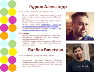 Гудков Александр
25 лет, родился и люблю Киев, Университет - КНЕУ.

•    19 лет. первый опыт предпринимательства, открыл
     первый интернет магазин одежды, английский брендов.
     Londonshop
•    20 лет. Создал компанию TAKI-BOX, первую в Украине
     доставку азиатской еды в коробочках.
•    24 года. Создал сервис dofortune.me - сервис для
     создание печений с собственными предсказаниями.
•    25 лет создал компанию "GUDBAGEL" - GUDBAGEL.COM,
     производство классических бейглов.
Достижения:
•    TAKI-BOX, одни из лидеров доставки еды в городе Киев.
•    DoFortune.me отправляем 10 000 печений с
     предсказаниями каждый месяц.
•    GUDBAGEL, Каждую неделю производим 3500 бегйлов,
     ФудБары от GUD - стоят в 10 самых больших IT
     компаний в Киеве.


             Балбек Вячеслав
29 лет, живет в Киеве, университет – КНУСА (КИСИ)

•    со-основатель   мастерской  2b.group.  Обладатель
     международной архитектурной премии IIDA и гран-при
     конкурса лучший интерьер Украины 2012, архитектор
     лучших проектов Украины.
 