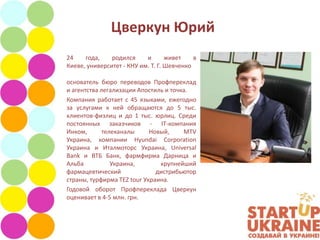 Цверкун Юрий
24    года,    родился     и       живет    в
Киеве, университет - КНУ им. Т. Г. Шевченко

основатель бюро переводов Профпереклад
и агентства легализации Апостиль и точка.
Компания работает с 45 языками, ежегодно
за услугами к ней обращаются до 5 тыс.
клиентов-физлиц и до 1 тыс. юрлиц. Среди
постоянных заказчиков - IT-компания
Инком,       телеканалы     Новый,     MTV
Украина, компании Hyundai Corporation
Украина и Италмоторс Украина, Universal
Bank и ВТБ Банк, фармфирма Дарница и
Альба           Украина,       крупнейший
фармацевтический              дистрибьютор
страны, турфирма TEZ tour Украина.
Годовой оборот Профпереклада Цверкун
оценивает в 4-5 млн. грн.
 