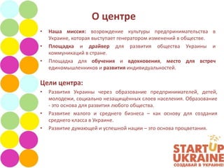 О центре
•   Наша миссия: возрождение культуры предпринимательства в
    Украине, которая выступает генератором изменений в обществе.
•   Площадка и драйвер для развития общества Украины и
    коммуникаций в стране.
•   Площадка для обучения и вдохновения, место для встреч
    единомышленников и развития индивидуальностей.

Цели центра:
•   Развития Украины через образование предпринимателей, детей,
    молодежи, социально незащищённых слоев населения. Образование
    - это основа для развития любого общества.
•   Развитие малого и среднего бизнеса – как основу для создания
    среднего класса в Украине.
•   Развитие думающей и успешной нации – это основа процветания.
 