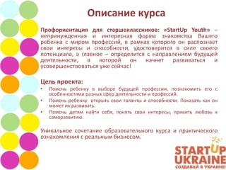 Описание курса
Профориентация для старшеклассников: «StartUp Youth» –
непринужденная и интересная форма знакомства Вашего
ребенка с миром профессий, в рамках которого он распознает
свои интересы и способности, удостоверится в силе своего
потенциала, а главное – определится с направлением будущей
деятельности, в которой он начнет развиваться и
усовершенствоваться уже сейчас!

Цель проекта:
•   Помочь ребенку в выборе будущей профессии, познакомить его с
    особенностями разных сфер деятельности и профессий.
•   Помочь ребенку открыть свои таланты и способности. Показать как он
    может их развивать.
•   Помочь детям найти себя, понять свои интересы, привить любовь к
    саморазвитию.

Уникальное сочетание образовательного курса и практического
ознакомления с реальным бизнесом.
 