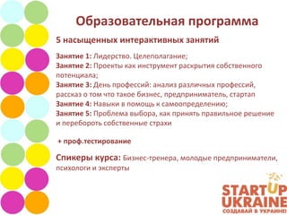 Образовательная программа
5 насыщенных интерактивных занятий
Занятие 1: Лидерство. Целеполагание;
Занятие 2: Проекты как инструмент раскрытия собственного
потенциала;
Занятие 3: День профессий: анализ различных профессий,
рассказ о том что такое бизнес, предприниматель, стартап
Занятие 4: Навыки в помощь к самоопределению;
Занятие 5: Проблема выбора, как принять правильное решение
и перебороть собственные страхи

+ проф.тестирование

Спикеры курса: Бизнес-тренера, молодые предприниматели,
психологи и эксперты
 