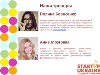 Наши тренеры
Полина Борисенко
Магистр психологии, специалист в области социологии и
социальной педагогики. Хореограф-постановщик. Маркетолог
с большим стажем (Киевстар), проджект менеджер, автор и
инициатор собственных проектов, PR & SMM координатор
VOOMY IT park www.voomy.ua)




Анна Мозговая
Тренер,   в   прошлом     руководитель  подросткового
направления    тренингового    центра  «Решения     и
Перспективы», специалист по обучению и развитию
персонала. На данный момент управляющий партнер
фотолаборатории «Цифровик».
 