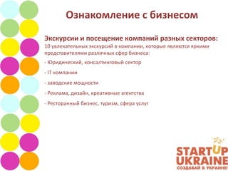 Ознакомление с бизнесом
Экскурсии и посещение компаний разных секторов:
10 увлекательных экскурсий в компании, которые являются яркими
представителями различных сфер бизнеса:
- Юридический, консалтинговый сектор
- IT компании
- заводские мощности
- Реклама, дизайн, креативные агентства
- Ресторанный бизнес, туризм, сфера услуг
 