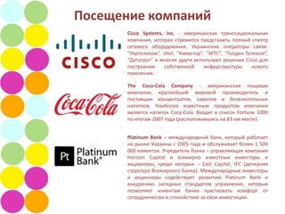 Посещение компаний
       Cisco Systems, Inc. - американская транснациональная
       компания, которая стремится представить полный спектр
       сетевого оборудования. Украинские операторы связи:
       “Укртелеком”, Utel, “Киевстар”, “МТС”, “Голден-Телеком”,
       “Датагруп” и многие други используют решения Cisco для
       построения    собственной      инфраструктуры     нового
       поколения.

       The Coca-Cola Company - американская пищевая
       компания, крупнейший мировой производитель и
       поставщик концентратов, сиропов и безалкогольных
       напитков. Наиболее известным продуктом компании
       является напиток Coca-Cola. Входит в список Fortune 1000
       по итогам 2007 года (расположившись на 83-ем месте).


       Platinum Bank – международный банк, который работает
       на рынке Украины с 2005 года и обслуживает более 1 500
       000 клиентов. Учредитель банка – управляющая компания
       Horizon Capital и всемирно известные инвесторы и
       акционеры, среди которых – East Capital, IFC (дочерняя
       структура Всемирного Банка). Международные инвесторы
       и акционеры содействуют развитию Platinum Bank и
       внедрению западных стандартов управления, которые
       позволяют клиентам банка чувствовать комфорт от
       сотрудничества и спокойствие за свои инвестиции.
 