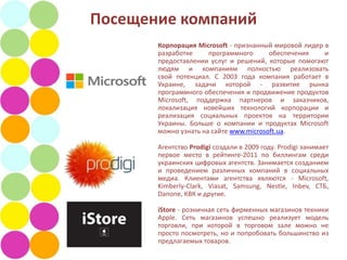 Посещение компаний
       Корпорация Microsoft - признанный мировой лидер в
       разработке     программного      обеспечения    и
       предоставлении услуг и решений, которые помогают
       людям и компаниям полностью реализовать
       свой ​потенциал. С 2003 года компания работает в
       Украине, задачи которой - развитие рынка
       программного обеспечения и продвижение продуктов
       Microsoft, поддержка партнеров и заказчиков,
       локализация новейших технологий корпорации и
       реализация социальных проектов на территории
       Украины. Больше о компании и продуктах Microsoft
       можно узнать на сайте www.microsoft.ua.

       Агентство Prodigi создали в 2009 году. Prodigi занимает
       первое место в рейтинге-2011 по биллингам среди
       украинских цифровых агентств. Занимается созданием
       и проведением различных компаний в социальных
       медиа. Клиентами агентства являются - Microsoft,
       Kimberly-Clark, Viasat, Samsung, Nestle, Inbev, СТБ,
       Danone, КВК и другие.

       iStore - розничная сеть фирменных магазинов техники
       Apple. Сеть магазинов успешно реализует модель
       торговли, при которой в торговом зале можно не
       просто посмотреть, но и попробовать большинство из
       предлагаемых товаров.
 