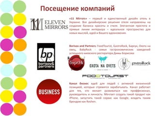 Посещение компаний
       «11 Mirrors» – первый и единственный дизайн отель в
       Украине. Все дизайнерские решения отеля направлены на
       создание баланса красоты и стиля. Элегантная простота и
       прямые линии интерьера – идеальное пространство для
       новых мыслей, идей и Вашего вдохновения.



       Borisov and Partners: FoodTourist, GastroRock, Барсук, Охота на
       овец, BabyRock - семья гастрономических заведений
       успешного киевского ресторатора Димы Борисова




       Канал бизнес идей для людей с активной жизненной
       позицией, которые стремятся зарабатывать. Канал работает
       для тех, кто желает развиваться как проффесионал,
       руководитель и личность. Мечтает создать такой продукт как
       iPhone, запустить такой сервис как Google, владеть таким
       брендом как Roshen.
 