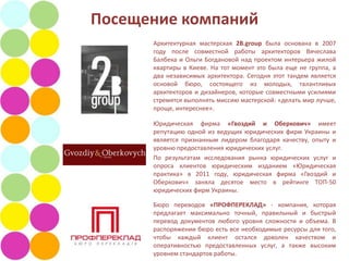 Посещение компаний
      Архитектурная мастерская 2B.group была основана в 2007
      году после совместной работы архитекторов Вячеслава
      Балбека и Ольги Богдановой над проектом интерьера жилой
      квартиры в Киеве. На тот момент это была еще не группа, а
      два независимых архитектора. Сегодня этот тандем является
      основой бюро, состоящего из молодых, талантливых
      архитекторов и дизайнеров, которые совместными усилиями
      стремятся выполнять миссию мастерской: «делать мир лучше,
      проще, интереснее».

      Юридическая фирма «Гвоздий и Оберкович» имеет
      репутацию одной из ведущих юридических фирм Украины и
      является признанным лидером благодаря качеству, опыту и
      уровню предоставления юридических услуг.
      По результатам исследования рынка юридических услуг и
      опроса клиентов юридическим изданием «Юридическая
      практика» в 2011 году, юридическая фирма «Гвоздий и
      Оберкович» заняла десятое место в рейтинге ТОП-50
      юридических фирм Украины.

      Бюро переводов «ПРОФПЕРЕКЛАД» - компания, которая
      предлагает максимально точный, правильный и быстрый
      перевод документов любого уровня сложности и объема. В
      распоряжении бюро есть все необходимые ресурсы для того,
      чтобы каждый клиент остался доволен качеством и
      оперативностью предоставленных услуг, а также высоким
      уровнем стандартов работы.
 